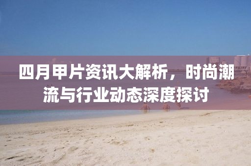 四月甲片资讯大解析，时尚潮流与行业动态深度探讨