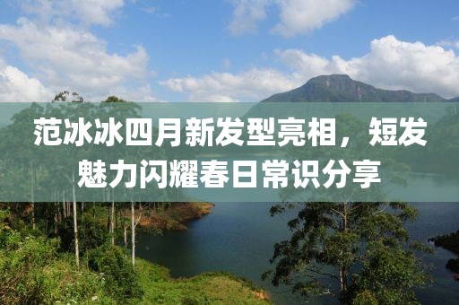 范冰冰四月新发型亮相，短发魅力闪耀春日常识分享