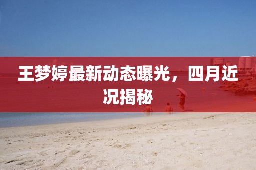 王梦婷最新动态曝光，四月近况揭秘