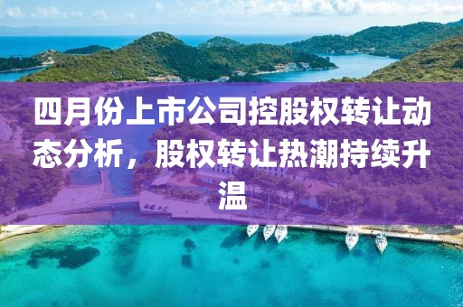 四月份上市公司控股权转让动态分析，股权转让热潮持续升温