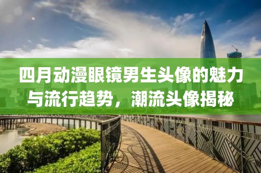 四月动漫眼镜男生头像的魅力与流行趋势，潮流头像揭秘