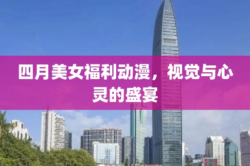四月美女福利动漫，视觉与心灵的盛宴