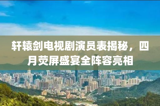 轩辕剑电视剧演员表揭秘，四月荧屏盛宴全阵容亮相