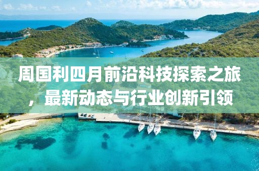 周国利四月前沿科技探索之旅，最新动态与行业创新引领