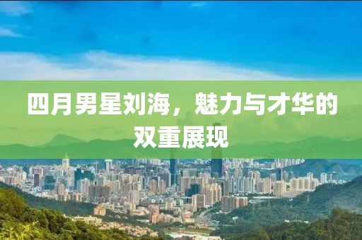 四月男星刘海，魅力与才华的双重展现