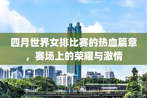 四月世界女排比赛的热血篇章，赛场上的荣耀与激情