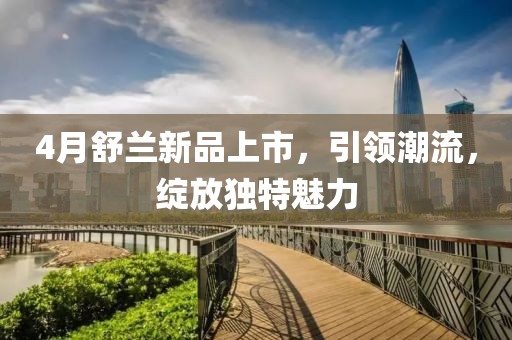 4月舒兰新品上市，引领潮流，绽放独特魅力