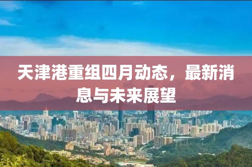 天津港重组四月动态，最新消息与未来展望