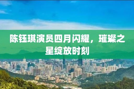 陈钰琪演员四月闪耀，璀璨之星绽放时刻