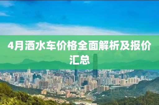 4月洒水车价格全面解析及报价汇总