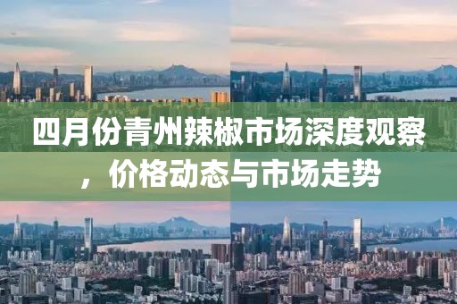 四月份青州辣椒市场深度观察，价格动态与市场走势