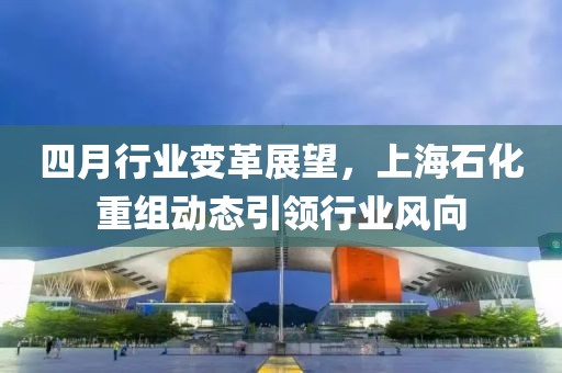 四月行业变革展望，上海石化重组动态引领行业风向