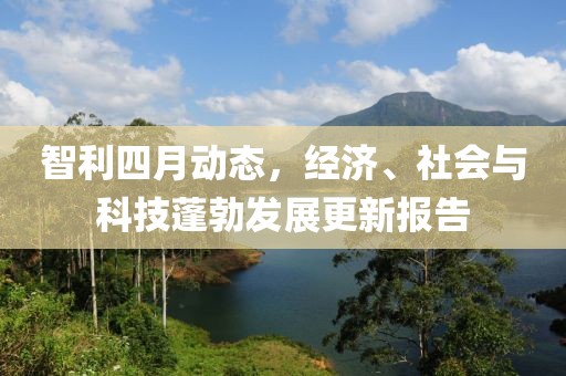 智利四月动态，经济、社会与科技蓬勃发展更新报告