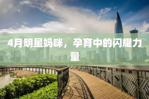 4月明星妈咪，孕育中的闪耀力量