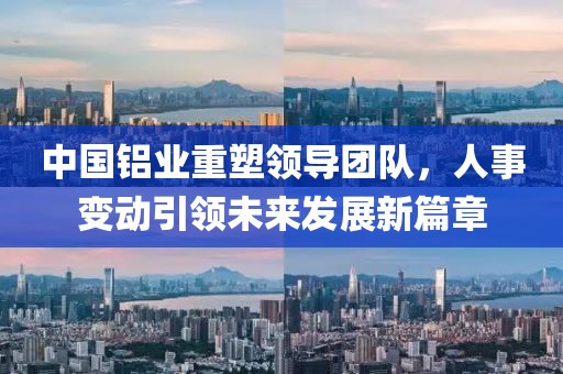 中国铝业重塑领导团队，人事变动引领未来发展新篇章