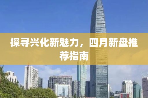 探寻兴化新魅力，四月新盘推荐指南