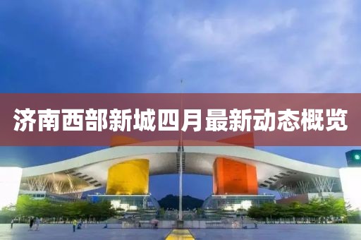 济南西部新城四月最新动态概览
