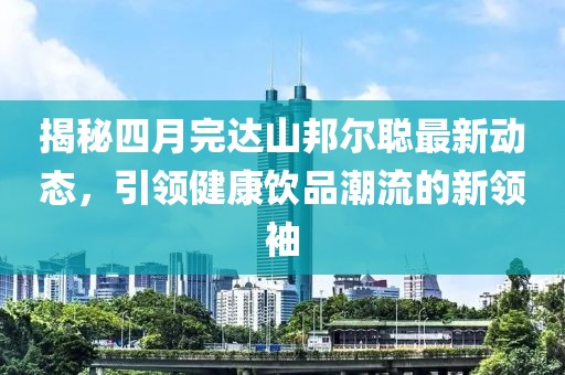 揭秘四月完达山邦尔聪最新动态，引领健康饮品潮流的新领袖