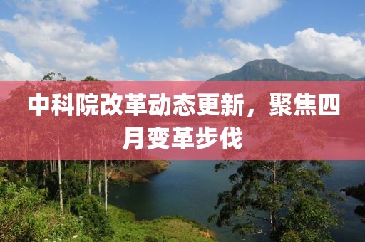 中科院改革动态更新，聚焦四月变革步伐