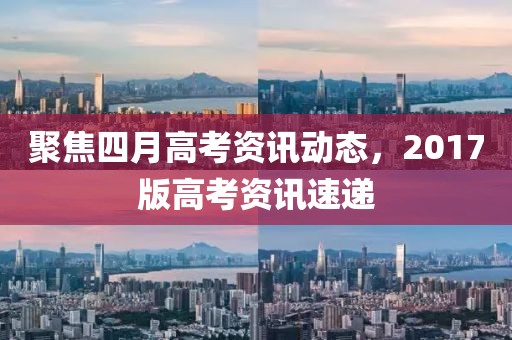 聚焦四月高考资讯动态，2017版高考资讯速递