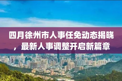 四月徐州市人事任免动态揭晓，最新人事调整开启新篇章