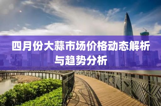 四月份大蒜市场价格动态解析与趋势分析