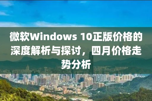 微软Windows 10正版价格的深度解析与探讨，四月价格走势分析