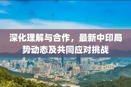 深化理解与合作，最新中印局势动态及共同应对挑战