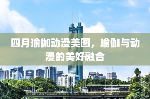 四月瑜伽动漫美图，瑜伽与动漫的美好融合