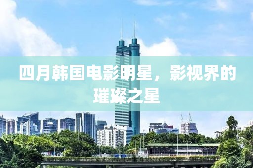 四月韩国电影明星，影视界的璀璨之星