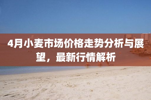 4月小麦市场价格走势分析与展望，最新行情解析