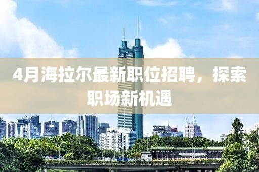 4月海拉尔最新职位招聘，探索职场新机遇