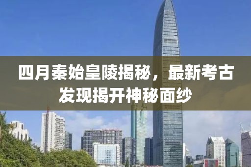 四月秦始皇陵揭秘，最新考古发现揭开神秘面纱