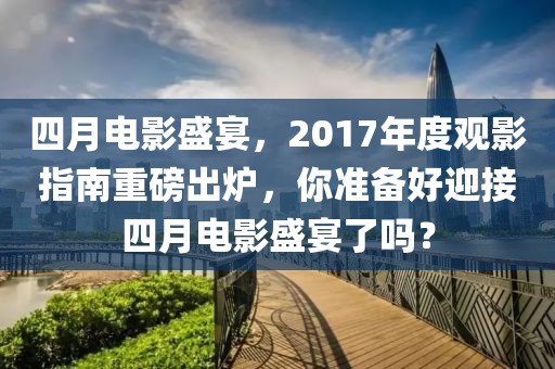 四月电影盛宴，2017年度观影指南重磅出炉，你准备好迎接四月电影盛宴了吗？