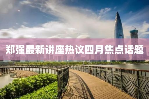 郑强最新讲座热议四月焦点话题
