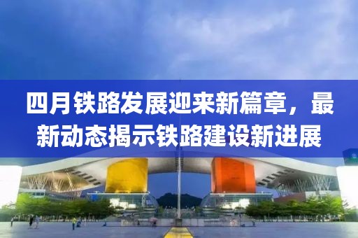 四月铁路发展迎来新篇章，最新动态揭示铁路建设新进展