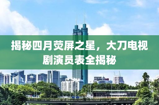 揭秘四月荧屏之星，大刀电视剧演员表全揭秘