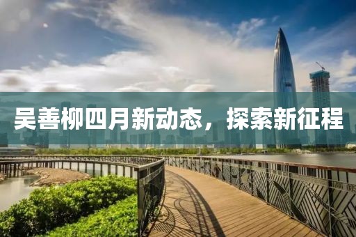 吴善柳四月新动态，探索新征程