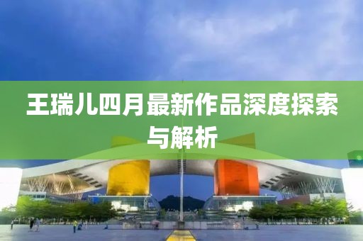 王瑞儿四月最新作品深度探索与解析