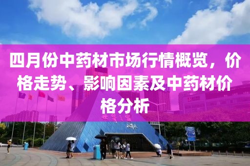 四月份中药材市场行情概览，价格走势、影响因素及中药材价格分析