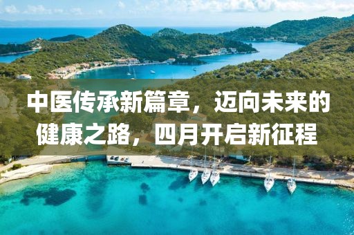 中医传承新篇章，迈向未来的健康之路，四月开启新征程