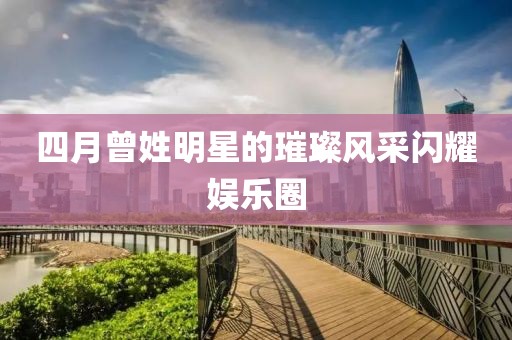 四月曾姓明星的璀璨风采闪耀娱乐圈