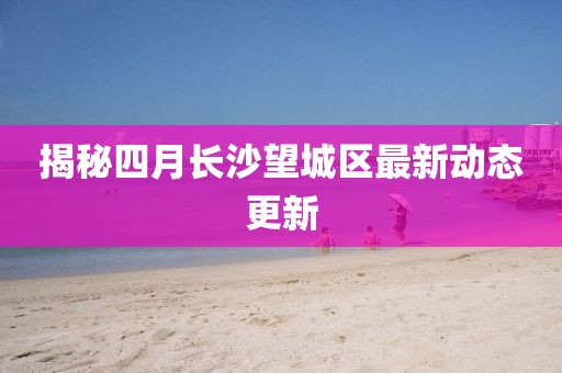 揭秘四月长沙望城区最新动态更新