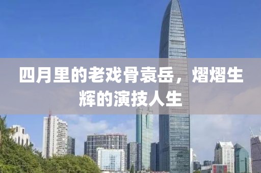 四月里的老戏骨袁岳，熠熠生辉的演技人生