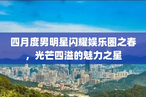 四月度男明星闪耀娱乐圈之春，光芒四溢的魅力之星