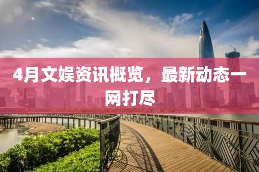 4月文娱资讯概览，最新动态一网打尽