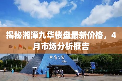 揭秘湘潭九华楼盘最新价格，4月市场分析报告