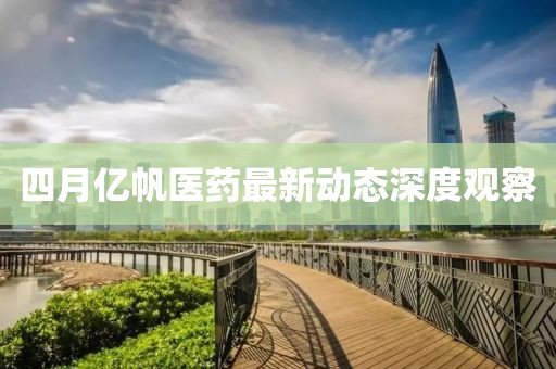 四月亿帆医药最新动态深度观察