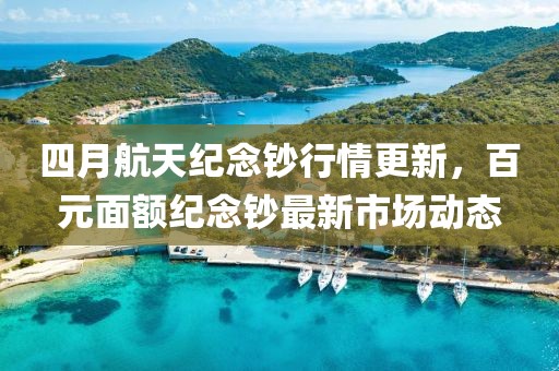 四月航天纪念钞行情更新，百元面额纪念钞最新市场动态