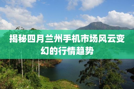揭秘四月兰州手机市场风云变幻的行情趋势